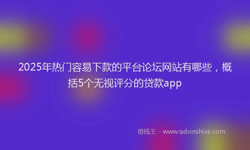 2025年热门容易下款的平台论坛网站有哪些，概括5个无视评分的贷款app