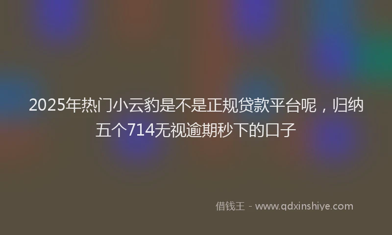 2025年热门小云豹是不是正规贷款平台呢，归纳五个714无视逾期秒下的口子