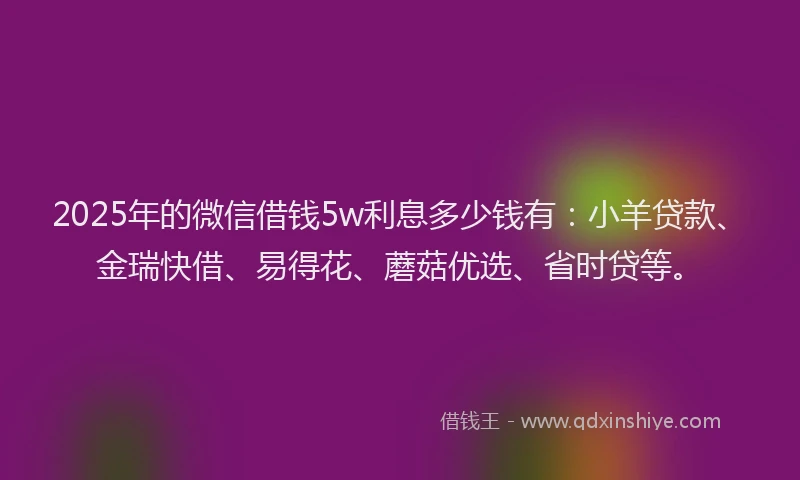 2025年的微信借钱5w利息多少钱有：小羊贷款、金瑞快借、易得花、蘑菇优选、省时贷等。