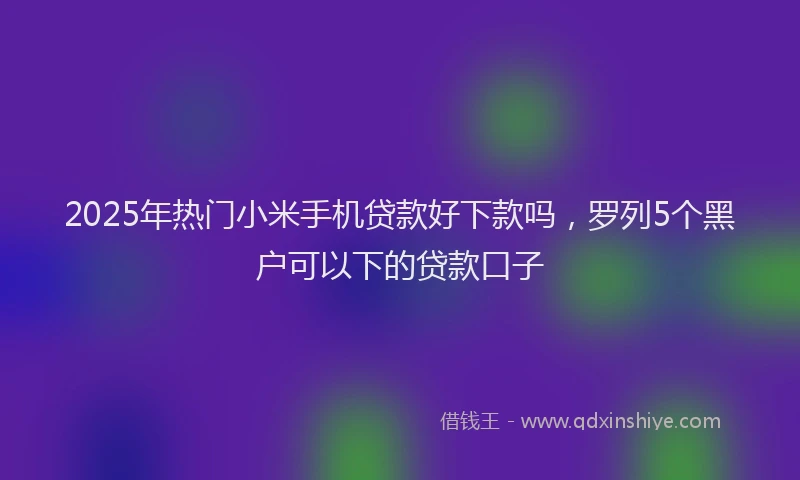 2025年热门小米手机贷款好下款吗，罗列5个黑户可以下的贷款口子
