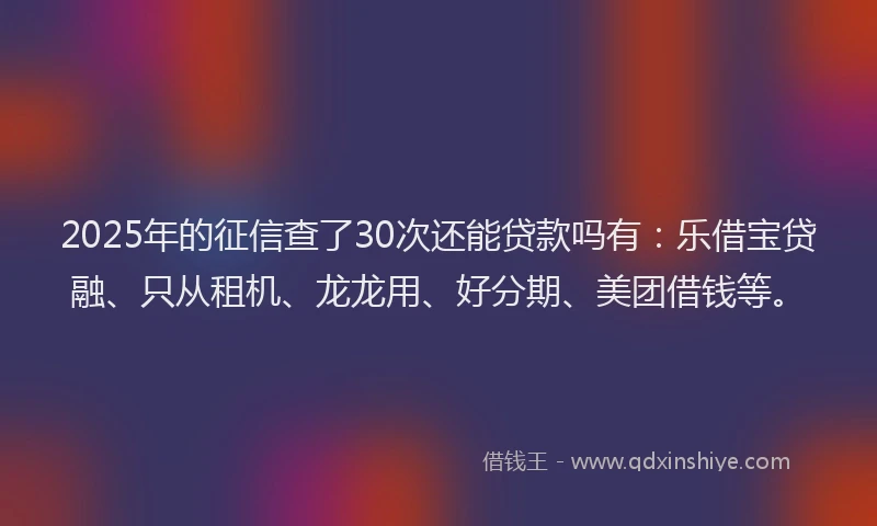 2025年的征信查了30次还能贷款吗有：乐借宝贷融、只从租机、龙龙用、好分期、美团借钱等。