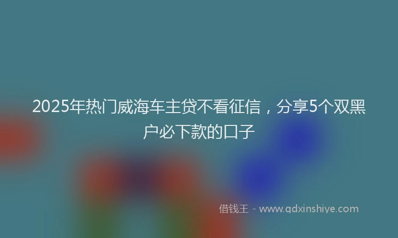 2025年热门威海车主贷不看征信，分享5个双黑户必下款的口子