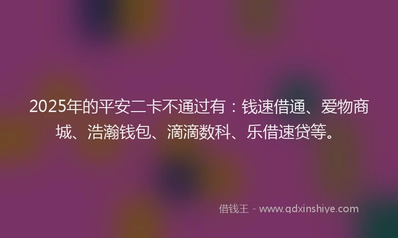 2025年的平安二卡不通过有：钱速借通、爱物商城、浩瀚钱包、滴滴数科、乐借速贷等。