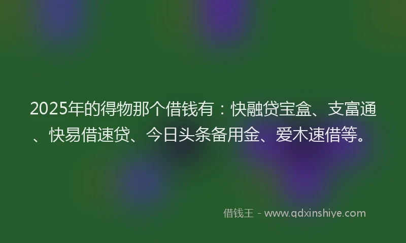 2025年的得物那个借钱有：快融贷宝盒、支富通、快易借速贷、今日头条备用金、爱木速借等。