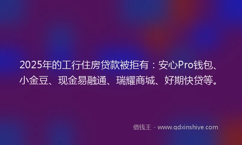 2025年的工行住房贷款被拒有：安心Pro钱包、小金豆、现金易融通、瑞耀商城、好期快贷等。