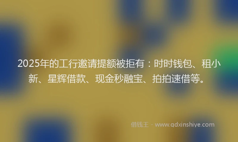 2025年的工行邀请提额被拒有：时时钱包、租小新、星辉借款、现金秒融宝、拍拍速借等。