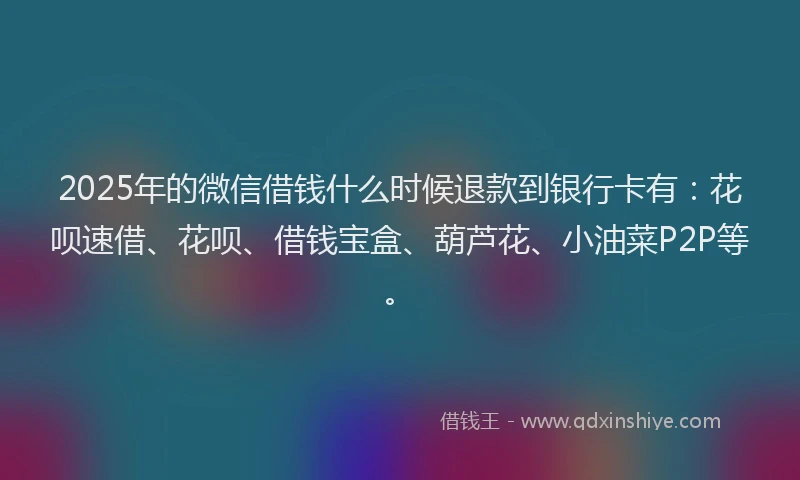 2025年的微信借钱什么时候退款到银行卡有：花呗速借、花呗、借钱宝盒、葫芦花、小油菜P2P等。