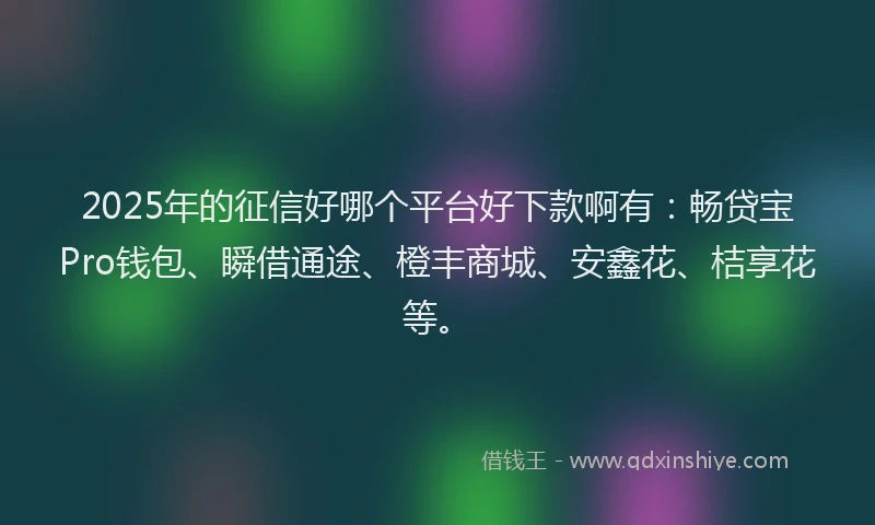 2025年的征信好哪个平台好下款啊有：畅贷宝Pro钱包、瞬借通途、橙丰商城、安鑫花、桔享花等。