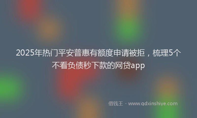 2025年热门平安普惠有额度申请被拒，梳理5个不看负债秒下款的网贷app