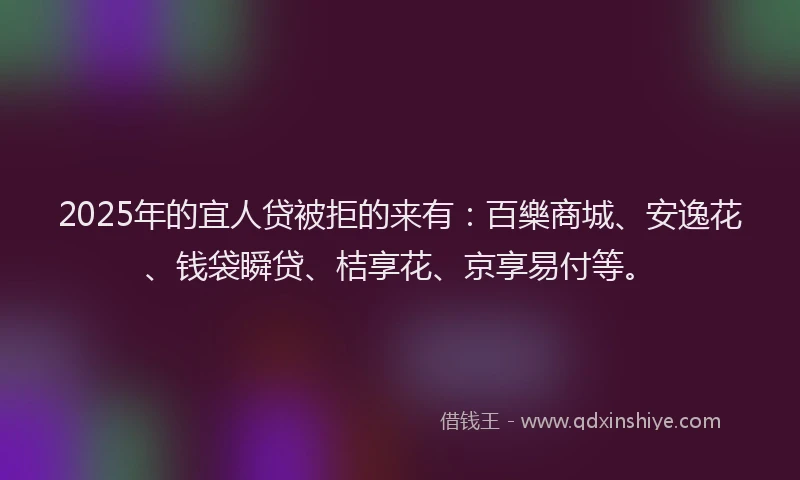 2025年的宜人贷被拒的来有：百樂商城、安逸花、钱袋瞬贷、桔享花、京享易付等。