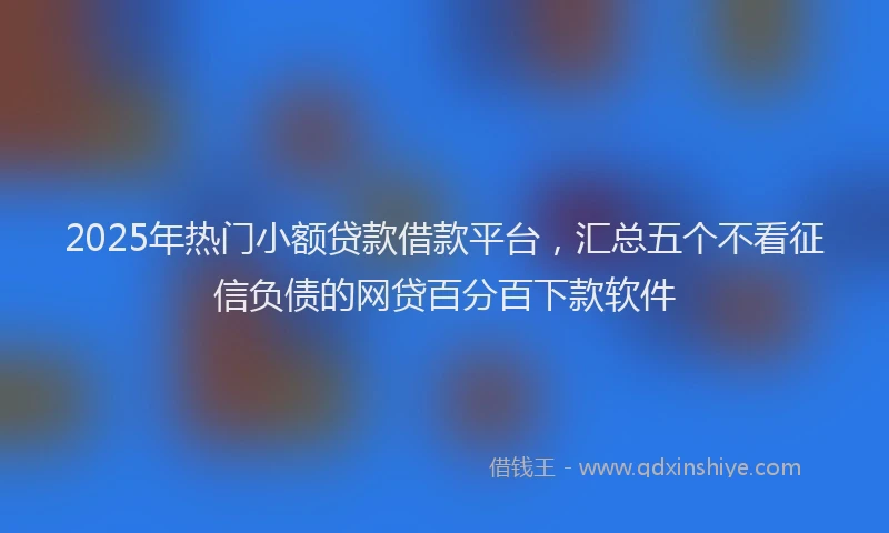 2025年热门小额贷款借款平台，汇总五个不看征信负债的网贷百分百下款软件