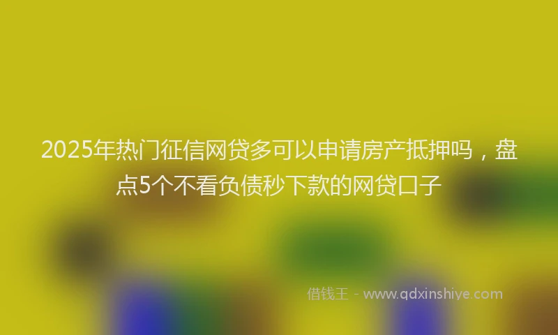 2025年热门征信网贷多可以申请房产抵押吗，盘点5个不看负债秒下款的网贷口子