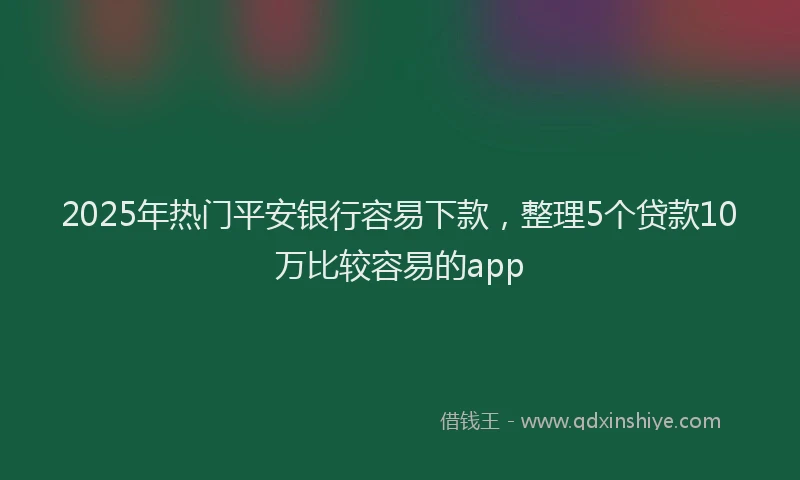 2025年热门平安银行容易下款，整理5个贷款10万比较容易的app