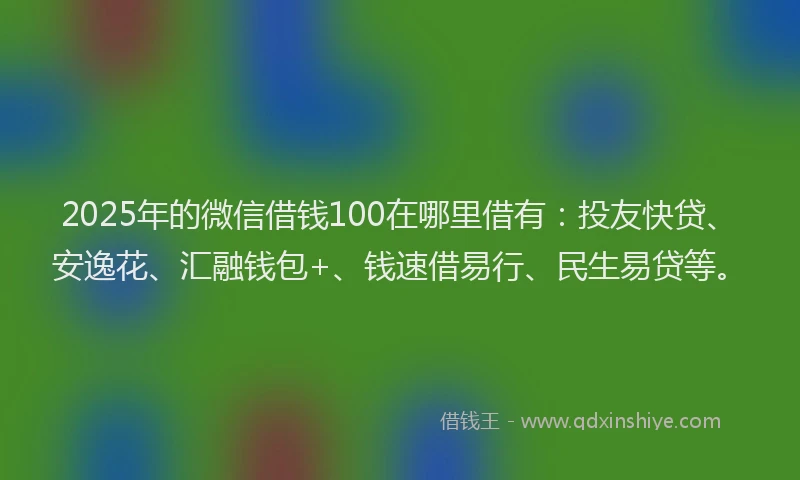 2025年的微信借钱100在哪里借有：投友快贷、安逸花、汇融钱包+、钱速借易行、民生易贷等。