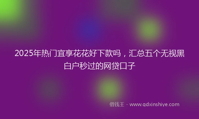 2025年热门宜享花花好下款吗，汇总五个无视黑白户秒过的网贷口子