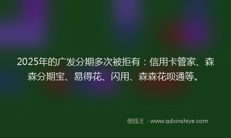 2025年的广发分期多次被拒有：信用卡管家、森森分期宝、易得花、闪用、森森花呗通等。