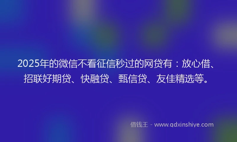 2025年的微信不看征信秒过的网贷有：放心借、招联好期贷、快融贷、甄信贷、友佳精选等。