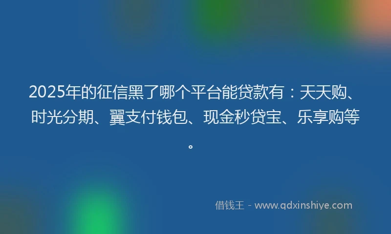 2025年的征信黑了哪个平台能贷款有：天天购、时光分期、翼支付钱包、现金秒贷宝、乐享购等。