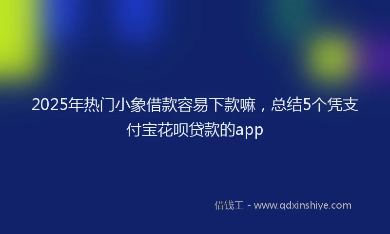 2025年热门小象借款容易下款嘛，总结5个凭支付宝花呗贷款的app