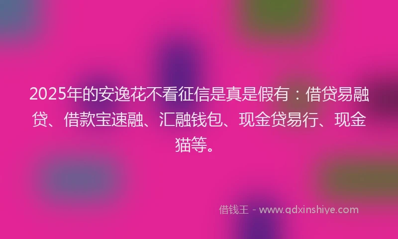 2025年的安逸花不看征信是真是假有：借贷易融贷、借款宝速融、汇融钱包、现金贷易行、现金猫等。