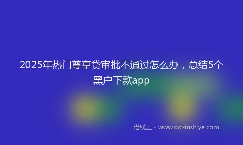 2025年热门尊享贷审批不通过怎么办，总结5个黑户下款app