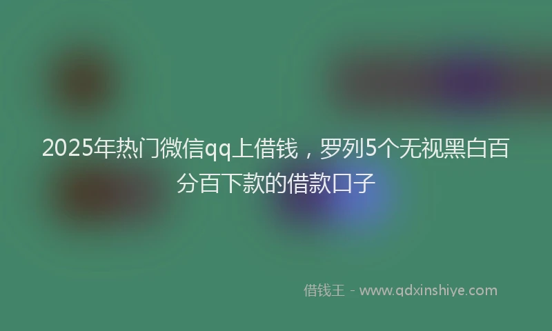 2025年热门微信qq上借钱，罗列5个无视黑白百分百下款的借款口子