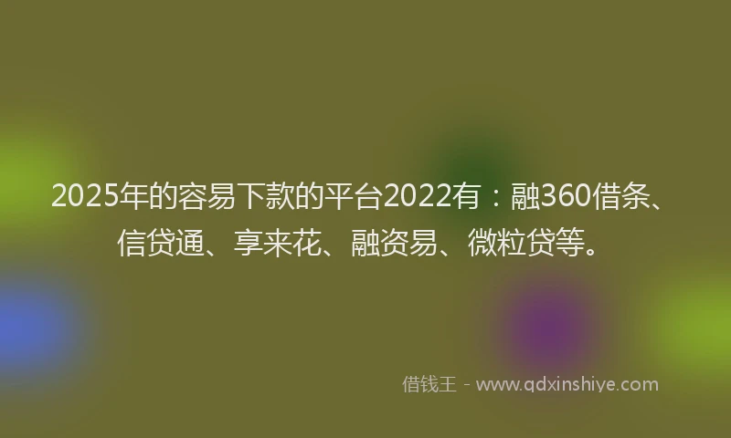 2025年的容易下款的平台2022有：融360借条、信贷通、享来花、融资易、微粒贷等。