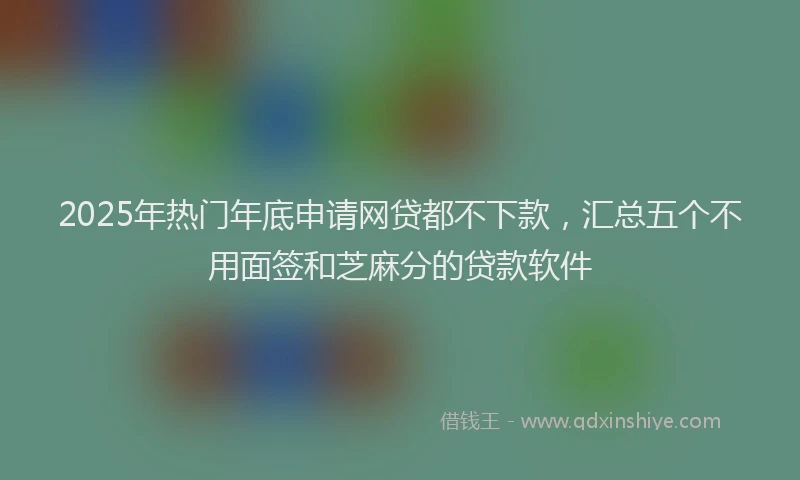 2025年热门年底申请网贷都不下款，汇总五个不用面签和芝麻分的贷款软件