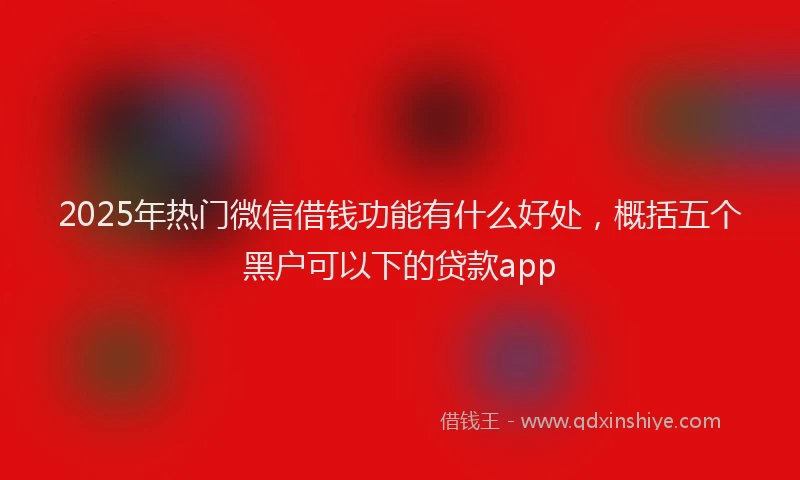 2025年热门微信借钱功能有什么好处，概括五个黑户可以下的贷款app