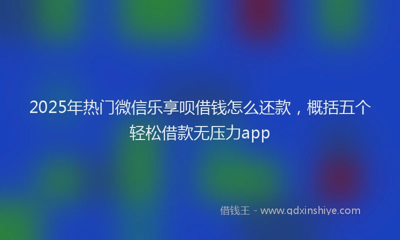 2025年热门微信乐享呗借钱怎么还款，概括五个轻松借款无压力app