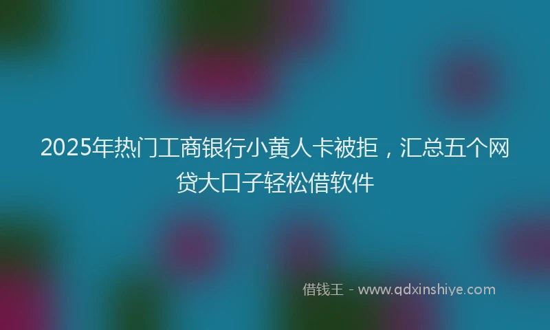 2025年热门工商银行小黄人卡被拒，汇总五个网贷大口子轻松借软件