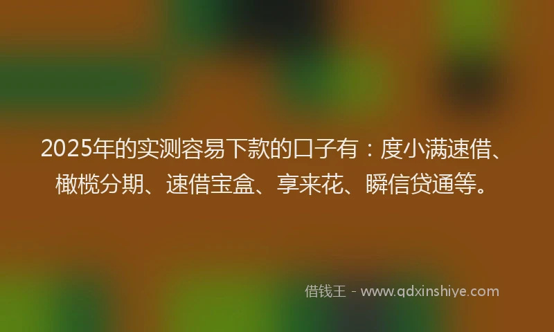 2025年的实测容易下款的口子有：度小满速借、橄榄分期、速借宝盒、享来花、瞬信贷通等。