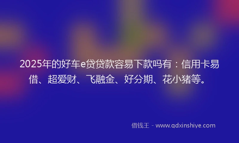 2025年的好车e贷贷款容易下款吗有：信用卡易借、超爱财、飞融金、好分期、花小猪等。