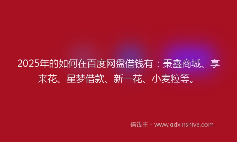 2025年的如何在百度网盘借钱有：秉鑫商城、享来花、星梦借款、新一花、小麦粒等。