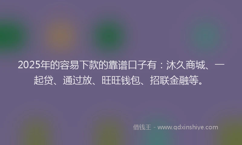 2025年的容易下款的靠谱口子有：沐久商城、一起贷、通过放、旺旺钱包、招联金融等。