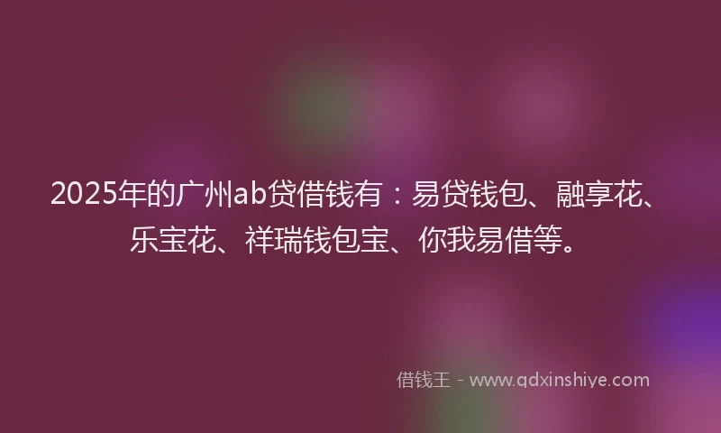 2025年的广州ab贷借钱有：易贷钱包、融享花、乐宝花、祥瑞钱包宝、你我易借等。