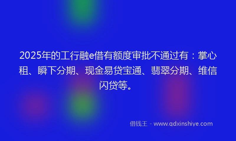 2025年的工行融e借有额度审批不通过有：掌心租、瞬下分期、现金易贷宝通、翡翠分期、维信闪贷等。