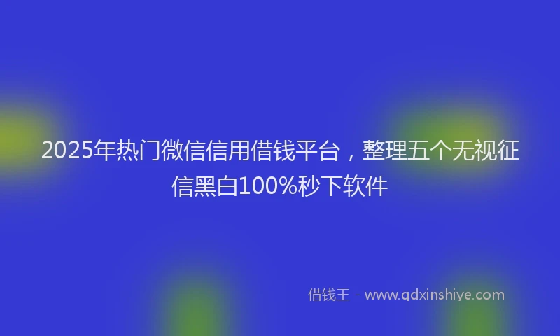 2025年热门微信信用借钱平台，整理五个无视征信黑白100%秒下软件