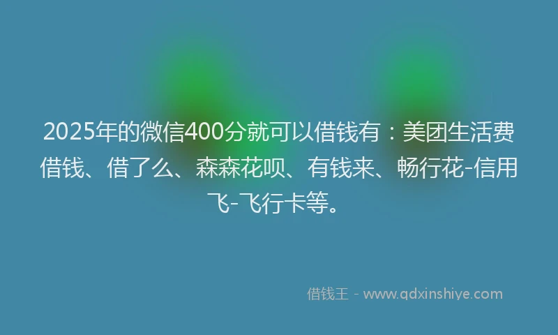 2025年的微信400分就可以借钱有：美团生活费借钱、借了么、森森花呗、有钱来、畅行花-信用飞-飞行卡等。
