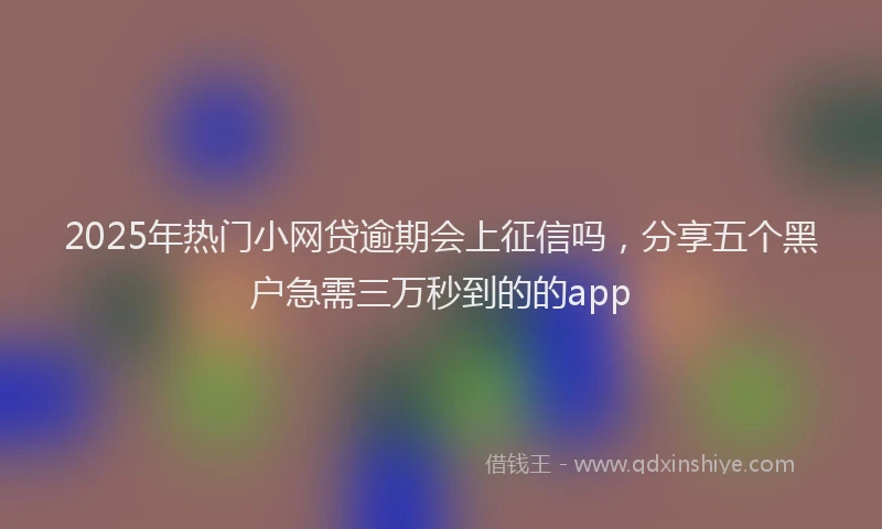 2025年热门小网贷逾期会上征信吗，分享五个黑户急需三万秒到的的app