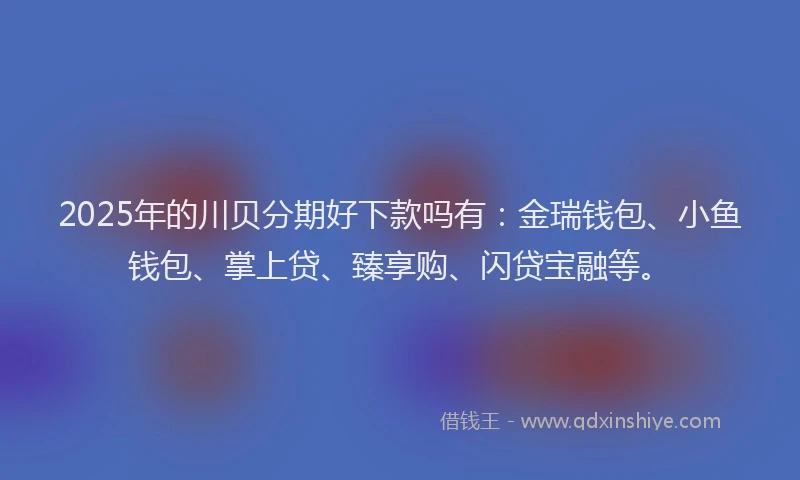 2025年的川贝分期好下款吗有：金瑞钱包、小鱼钱包、掌上贷、臻享购、闪贷宝融等。