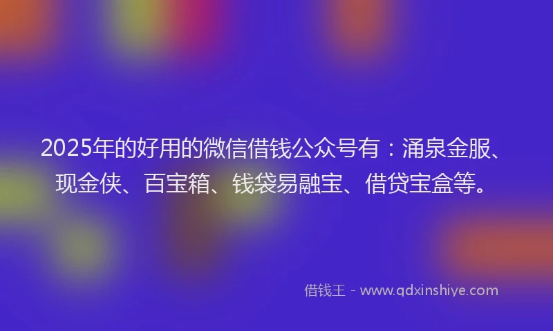 2025年的好用的微信借钱公众号有：涌泉金服、现金侠、百宝箱、钱袋易融宝、借贷宝盒等。