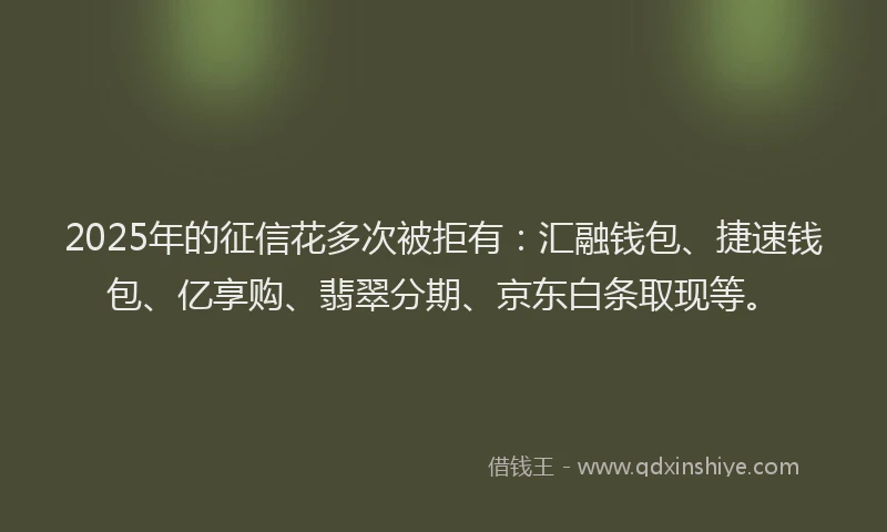 2025年的征信花多次被拒有：汇融钱包、捷速钱包、亿享购、翡翠分期、京东白条取现等。