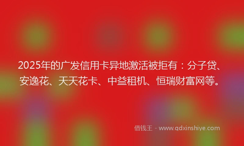2025年的广发信用卡异地激活被拒有：分子贷、安逸花、天天花卡、中益租机、恒瑞财富网等。
