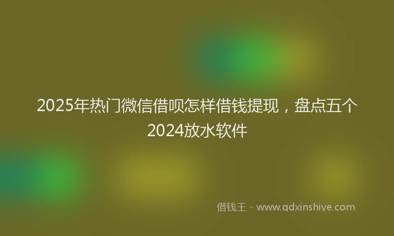 2025年热门微信借呗怎样借钱提现，盘点五个2024放水软件