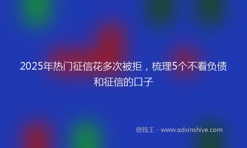 2025年热门征信花多次被拒，梳理5个不看负债和征信的口子