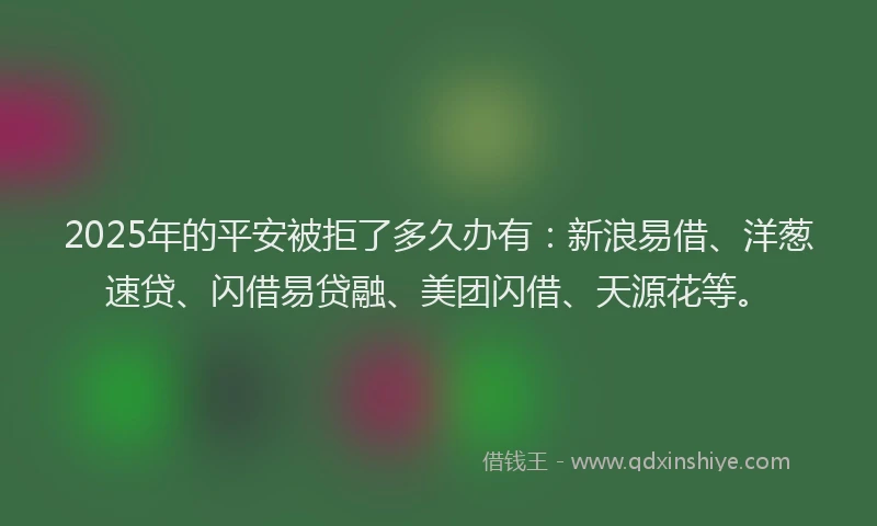 2025年的平安被拒了多久办有：新浪易借、洋葱速贷、闪借易贷融、美团闪借、天源花等。