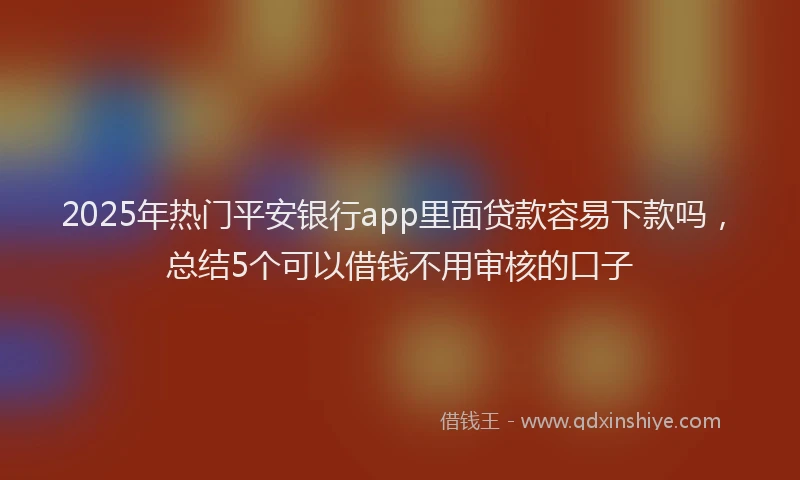 2025年热门平安银行app里面贷款容易下款吗，总结5个可以借钱不用审核的口子