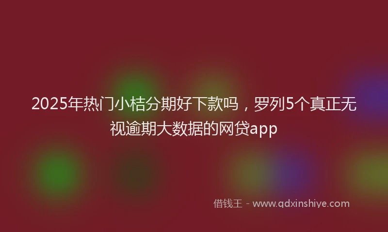 2025年热门小桔分期好下款吗，罗列5个真正无视逾期大数据的网贷app