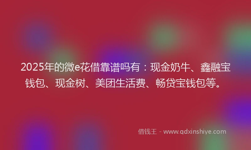 2025年的微e花借靠谱吗有：现金奶牛、鑫融宝钱包、现金树、美团生活费、畅贷宝钱包等。